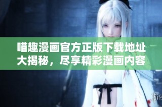 喵趣漫画官方正版下载地址大揭秘，尽享精彩漫画内容！