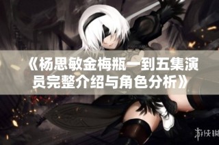 《杨思敏金梅瓶一到五集演员完整介绍与角色分析》