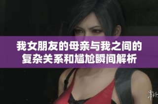 我女朋友的母亲与我之间的复杂关系和尴尬瞬间解析
