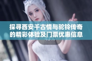 探寻西安千古情与驼铃传奇的精彩体验及门票优惠信息