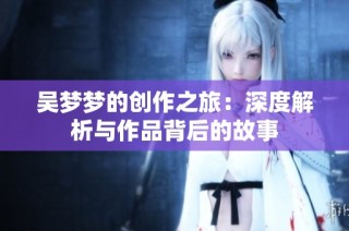 吴梦梦的创作之旅：深度解析与作品背后的故事
