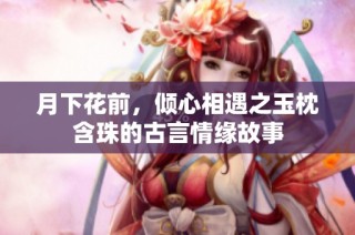 月下花前，倾心相遇之玉枕含珠的古言情缘故事