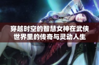 穿越时空的智慧女神在武侠世界里的传奇与灵动人生