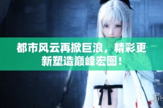 都市风云再掀巨浪，精彩更新塑造巅峰宏图！