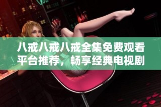 八戒八戒八戒全集免费观看平台推荐，畅享经典电视剧的精彩瞬间