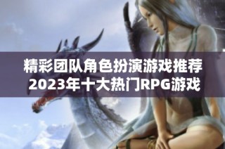 精彩团队角色扮演游戏推荐 2023年十大热门RPG游戏排行榜必看指南