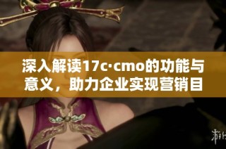 深入解读17c·cmo的功能与意义，助力企业实现营销目标解析