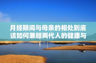 月经期间与母亲的相处到底该如何兼顾两代人的健康与关系