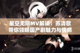 星空无限MV解读：苏清歌带你领略国产剧魅力与情感深度