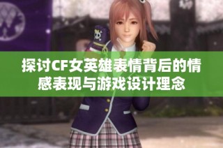 探讨CF女英雄表情背后的情感表现与游戏设计理念