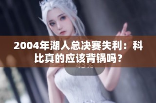 2004年湖人总决赛失利：科比真的应该背锅吗？