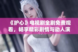 《护心》电视剧全剧免费观看，畅享精彩剧情与动人演绎