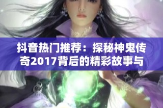 抖音热门推荐：探秘神鬼传奇2017背后的精彩故事与魅力