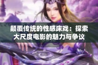 颠覆传统的性感床戏：探索大尺度电影的魅力与争议