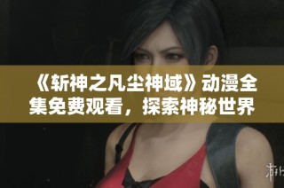 《斩神之凡尘神域》动漫全集免费观看，探索神秘世界与热血冒险之旅