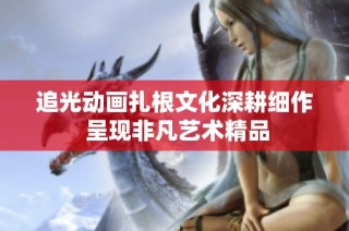 追光动画扎根文化深耕细作 呈现非凡艺术精品