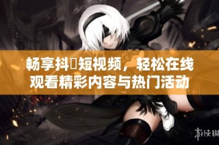 畅享抖抈短视频，轻松在线观看精彩内容与热门活动