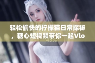 轻松愉快的柠檬猫日常探秘，糖心短视频带你一起Vlog！