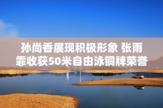 孙尚香展现积极形象 张雨霏收获50米自由泳铜牌荣誉