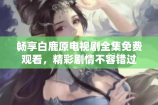 畅享白鹿原电视剧全集免费观看，精彩剧情不容错过