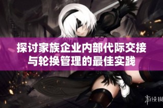 探讨家族企业内部代际交接与轮换管理的最佳实践