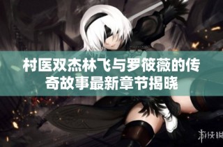 村医双杰林飞与罗筱薇的传奇故事最新章节揭晓