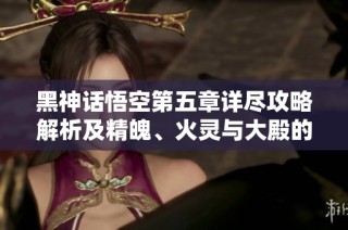 黑神话悟空第五章详尽攻略解析及精魄、火灵与大殿的探索心得