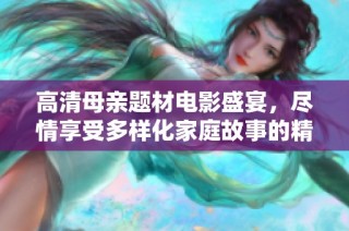 高清母亲题材电影盛宴，尽情享受多样化家庭故事的精彩展示