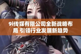 9i传媒有限公司全新战略布局 引领行业发展新趋势