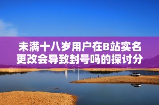 未满十八岁用户在B站实名更改会导致封号吗的探讨分析