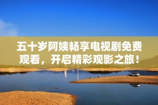 五十岁阿姨畅享电视剧免费观看，开启精彩观影之旅！