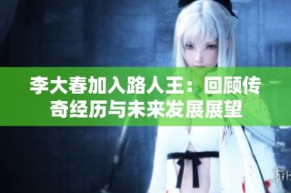 李大春加入路人王：回顾传奇经历与未来发展展望