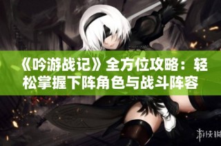 《吟游战记》全方位攻略：轻松掌握下阵角色与战斗阵容优化技巧