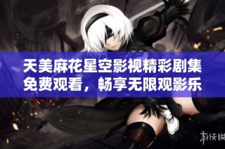 天美麻花星空影视精彩剧集免费观看，畅享无限观影乐趣