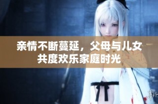 亲情不断蔓延，父母与儿女共度欢乐家庭时光