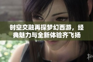 时空交融再探梦幻西游，经典魅力与全新体验齐飞扬