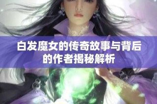 白发魔女的传奇故事与背后的作者揭秘解析