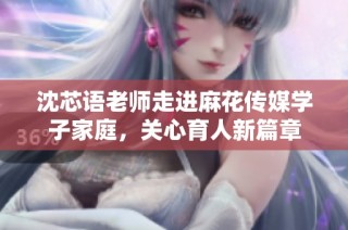 沈芯语老师走进麻花传媒学子家庭，关心育人新篇章