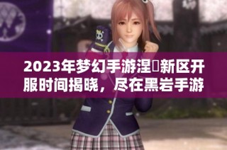 2023年梦幻手游涅槃新区开服时间揭晓，尽在黑岩手游网