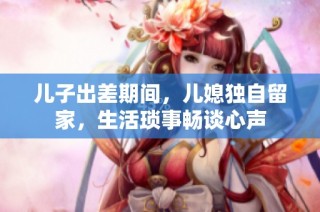 儿子出差期间，儿媳独自留家，生活琐事畅谈心声