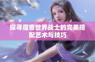 探寻魔兽世界战士的完美搭配艺术与技巧
