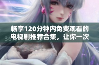 畅享120分钟内免费观看的电视剧推荐合集，让你一次看个够