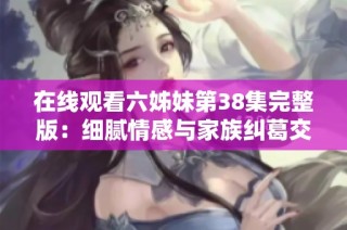 在线观看六姊妹第38集完整版：细腻情感与家族纠葛交织的精彩剧情展现
