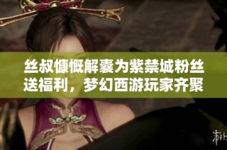 丝叔慷慨解囊为紫禁城粉丝送福利，梦幻西游玩家齐聚共庆盛典