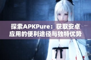 探索APKPure：获取安卓应用的便利途径与独特优势分析