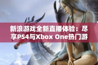 新浪游戏全新直播体验：尽享PS4与Xbox One热门游戏乐趣