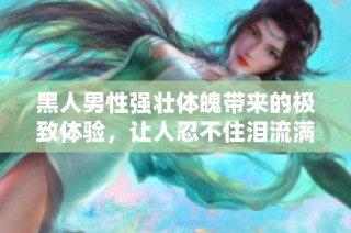 黑人男性强壮体魄带来的极致体验，让人忍不住泪流满面