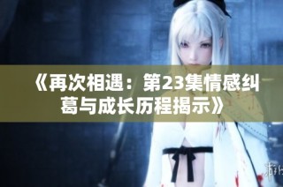 《再次相遇：第23集情感纠葛与成长历程揭示》