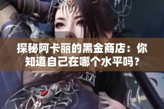 探秘阿卡丽的黑金商店：你知道自己在哪个水平吗？