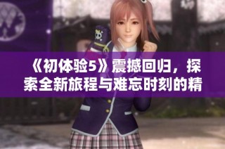 《初体验5》震撼回归，探索全新旅程与难忘时刻的精彩合集